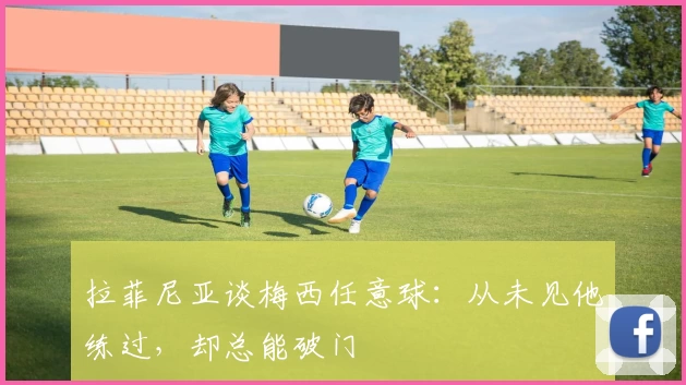拉菲尼亚谈梅西任意球:从未见他练过,却总能破门
