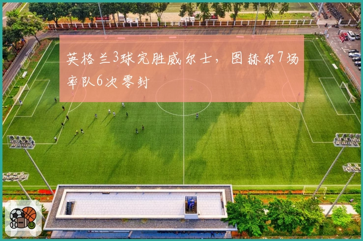 英格兰3球完胜威尔士,图赫尔7场率队6次零封