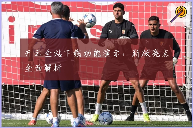 开云全站下载功能演示,新版亮点全面解析