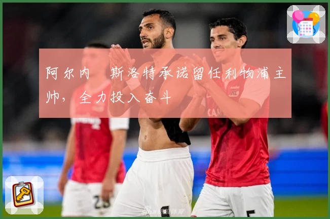 阿尔内・斯洛特承诺留任利物浦主帅，全力投入奋斗