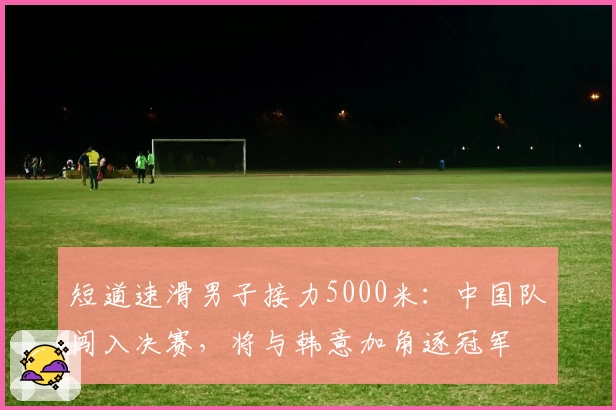 短道速滑男子接力5000米：中国队闯入决赛，将与韩意加角逐冠军