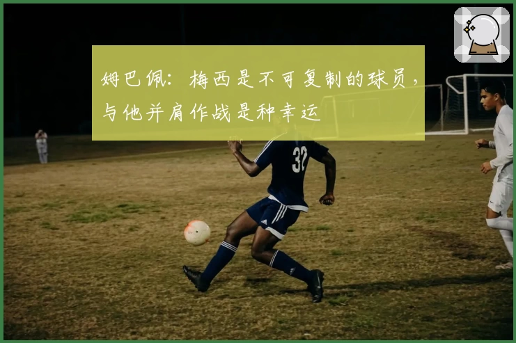 姆巴佩：梅西是不可复制的球员，与他并肩作战是种幸运