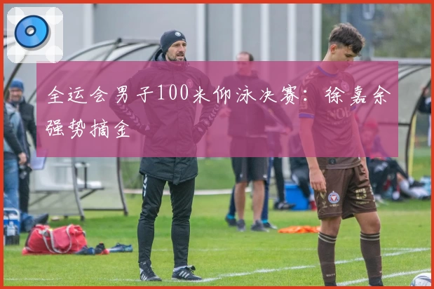 全运会男子100米仰泳决赛：徐嘉余强势摘金