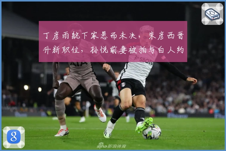 丁彦雨航下家悬而未决，朱彦西晋升新职位，孙悦前妻被拍与白人约会