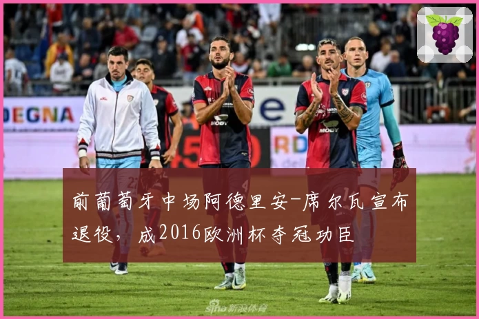 前葡萄牙中场阿德里安-席尔瓦宣布退役,成2016欧洲杯夺冠功臣
