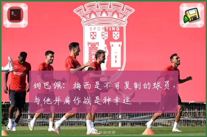 姆巴佩：梅西是不可复制的球员，与他并肩作战是种幸运