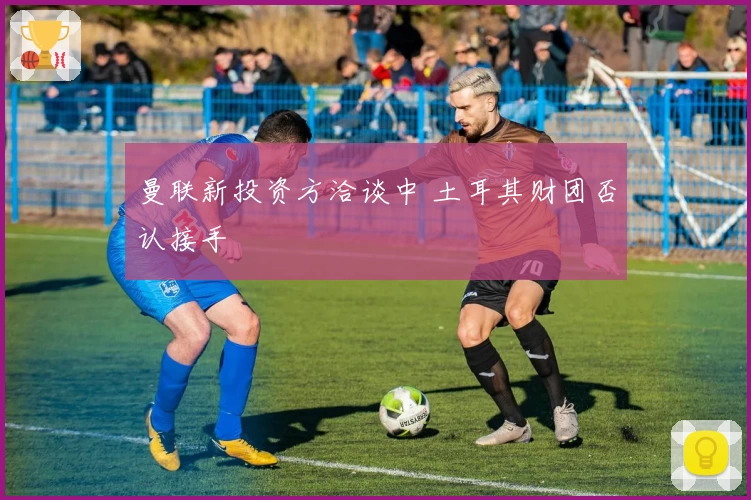 曼联新投资方洽谈中 土耳其财团否认接手